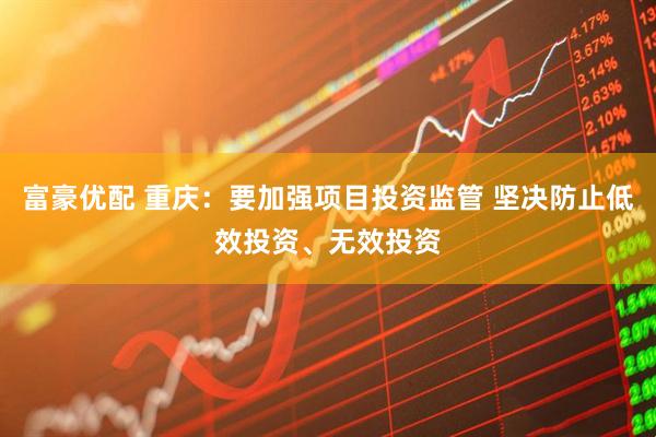 富豪优配 重庆：要加强项目投资监管 坚决防止低效投资、无效投资